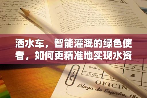 洒水车，智能灌溉的绿色使者，如何更精准地实现水资源高效利用？