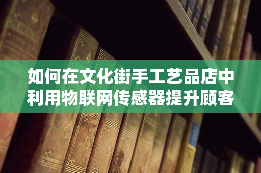 如何在文化街手工艺品店中利用物联网传感器提升顾客体验？