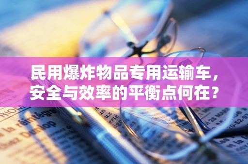 民用爆炸物品专用运输车，安全与效率的平衡点何在？