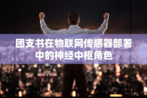 团支书在物联网传感器部署中的神经中枢角色