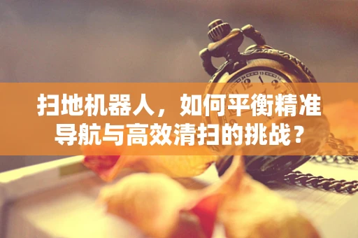 扫地机器人，如何平衡精准导航与高效清扫的挑战？