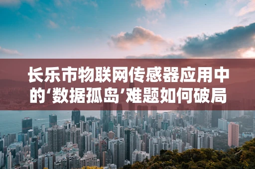 长乐市物联网传感器应用中的‘数据孤岛’难题如何破局？