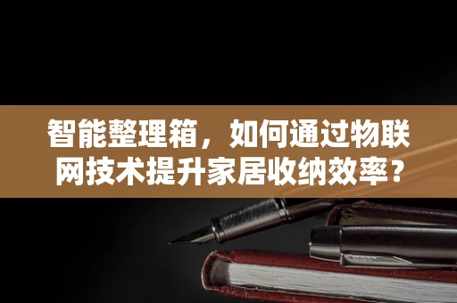 智能整理箱，如何通过物联网技术提升家居收纳效率？