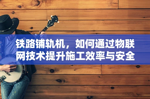 铁路铺轨机，如何通过物联网技术提升施工效率与安全性？