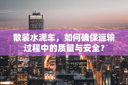 散装水泥车，如何确保运输过程中的质量与安全？
