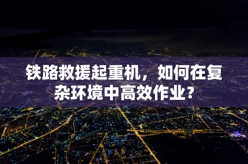 铁路救援起重机，如何在复杂环境中高效作业？