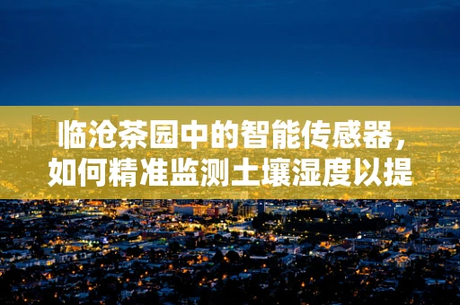 临沧茶园中的智能传感器，如何精准监测土壤湿度以提升茶叶品质？