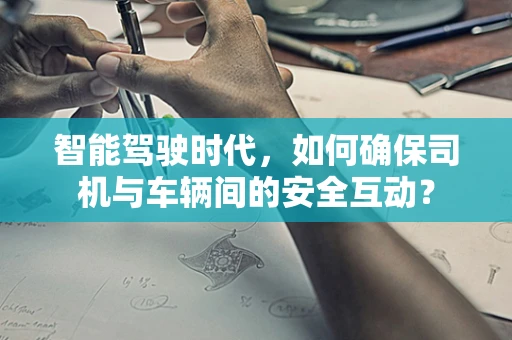 智能驾驶时代，如何确保司机与车辆间的安全互动？