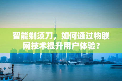 智能剃须刀，如何通过物联网技术提升用户体验？