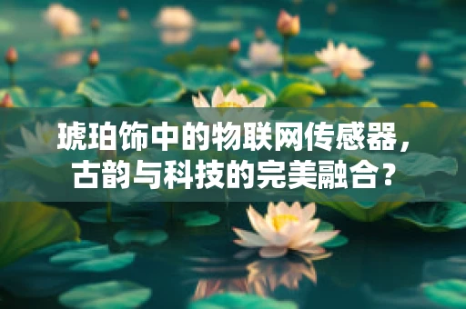 琥珀饰中的物联网传感器，古韵与科技的完美融合？