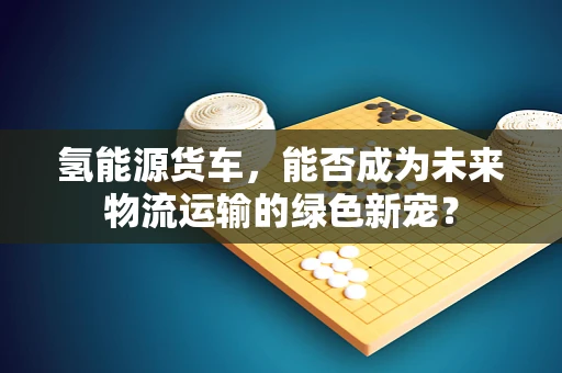 氢能源货车，能否成为未来物流运输的绿色新宠？