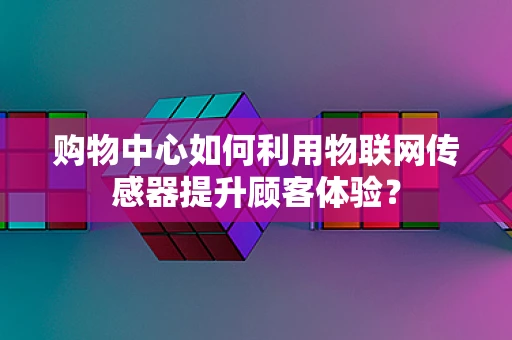 购物中心如何利用物联网传感器提升顾客体验？