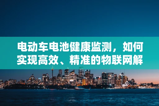 电动车电池健康监测，如何实现高效、精准的物联网解决方案？