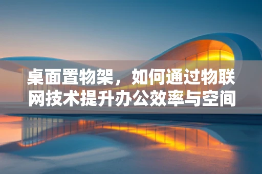 桌面置物架，如何通过物联网技术提升办公效率与空间管理？