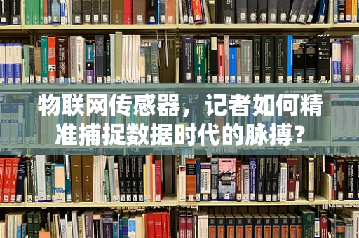 物联网传感器，记者如何精准捕捉数据时代的脉搏？