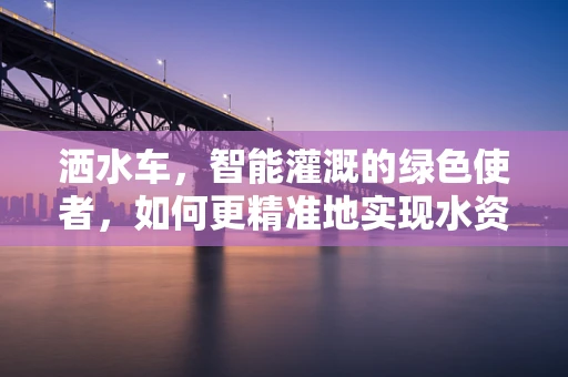 洒水车，智能灌溉的绿色使者，如何更精准地实现水资源高效利用？