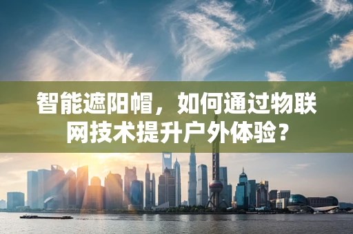 智能遮阳帽，如何通过物联网技术提升户外体验？