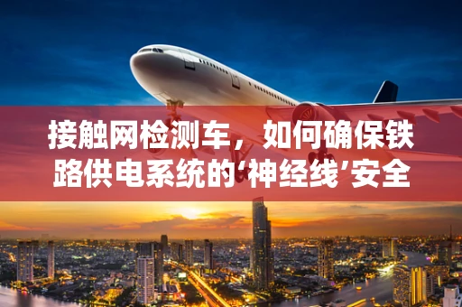 接触网检测车，如何确保铁路供电系统的‘神经线’安全无虞？