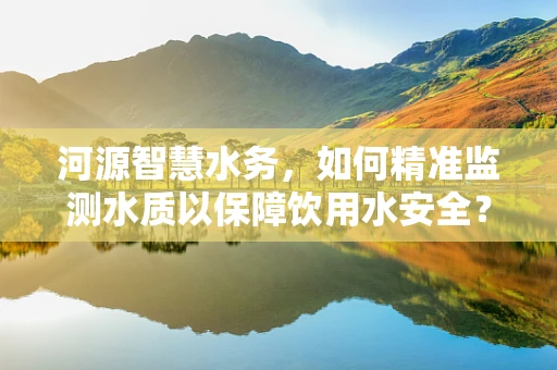 河源智慧水务，如何精准监测水质以保障饮用水安全？