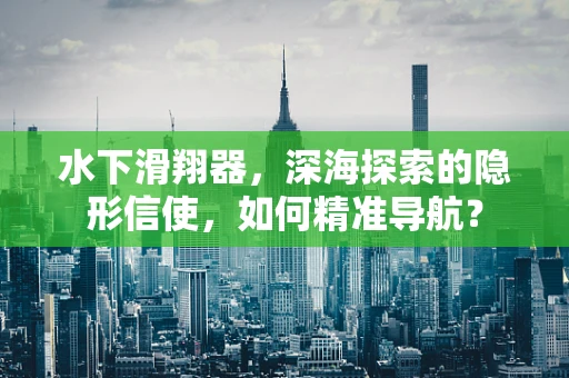 水下滑翔器，深海探索的隐形信使，如何精准导航？