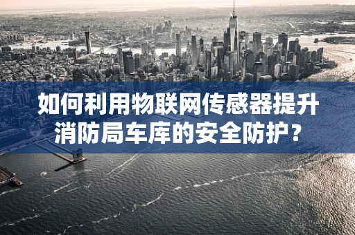 如何利用物联网传感器提升消防局车库的安全防护？