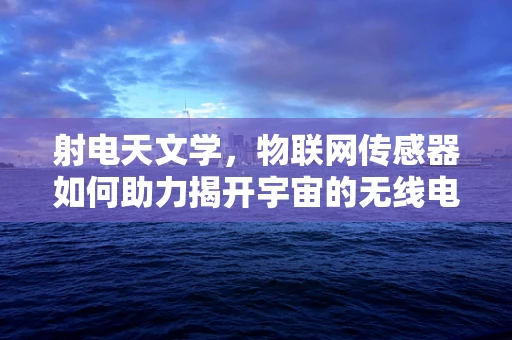 射电天文学，物联网传感器如何助力揭开宇宙的无线电秘密？