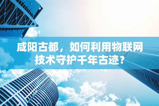 咸阳古都，如何利用物联网技术守护千年古迹？