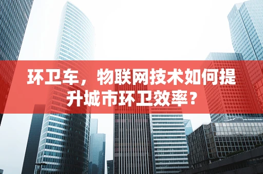 环卫车，物联网技术如何提升城市环卫效率？