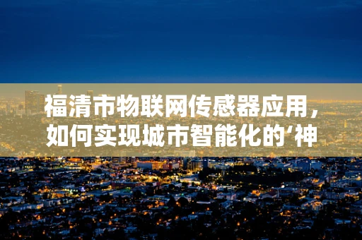 福清市物联网传感器应用，如何实现城市智能化的‘神经末梢’？