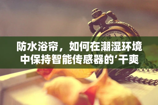 防水浴帘，如何在潮湿环境中保持智能传感器的‘干爽’？