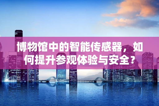 博物馆中的智能传感器，如何提升参观体验与安全？