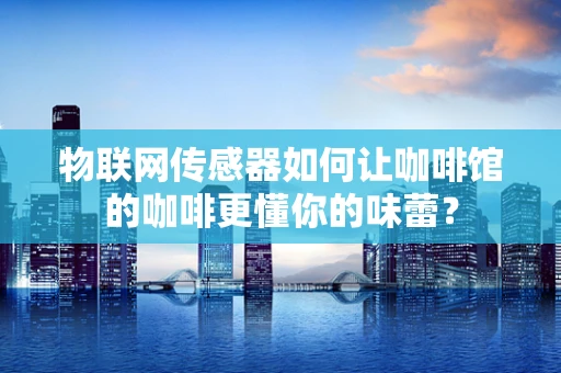 物联网传感器如何让咖啡馆的咖啡更懂你的味蕾？