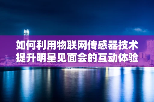 如何利用物联网传感器技术提升明星见面会的互动体验？