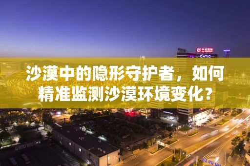 沙漠中的隐形守护者，如何精准监测沙漠环境变化？