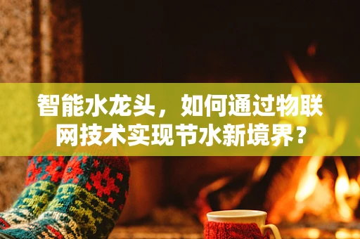 智能水龙头，如何通过物联网技术实现节水新境界？