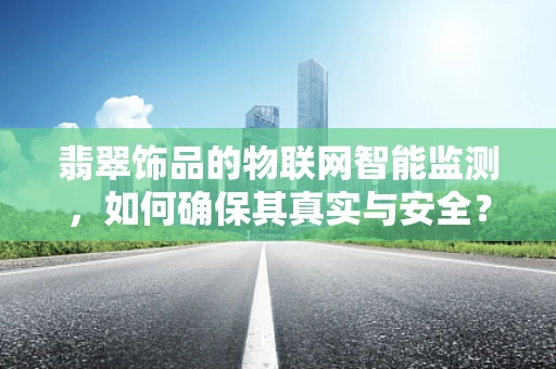 翡翠饰品的物联网智能监测，如何确保其真实与安全？
