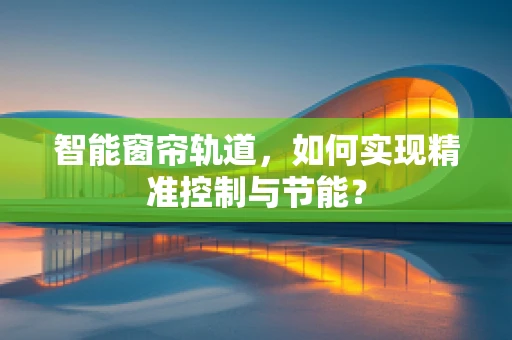 智能窗帘轨道，如何实现精准控制与节能？