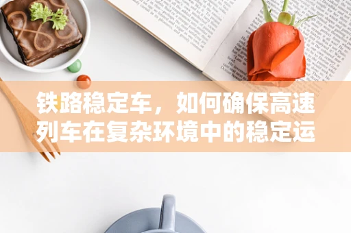 铁路稳定车，如何确保高速列车在复杂环境中的稳定运行？