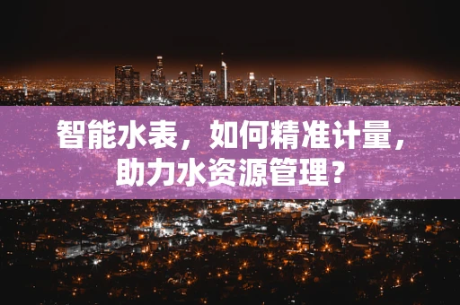 智能水表，如何精准计量，助力水资源管理？