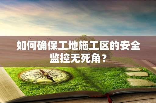 如何确保工地施工区的安全监控无死角？