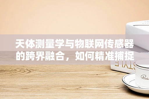 天体测量学与物联网传感器的跨界融合，如何精准捕捉宇宙的脉动？