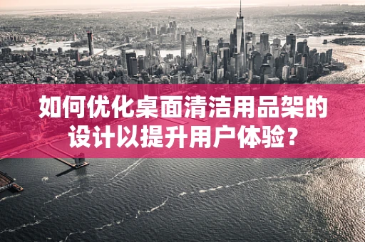 如何优化桌面清洁用品架的设计以提升用户体验？