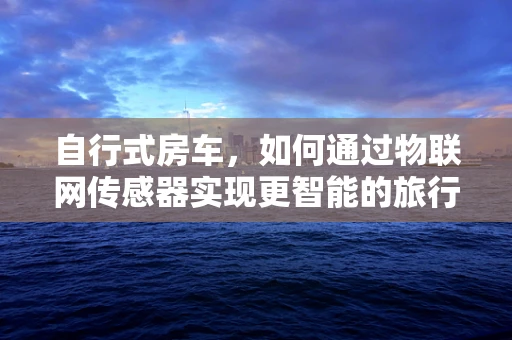 自行式房车，如何通过物联网传感器实现更智能的旅行体验？
