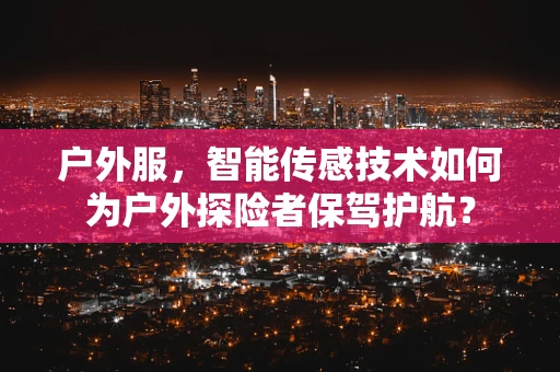 户外服，智能传感技术如何为户外探险者保驾护航？