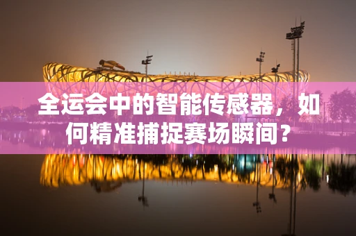 全运会中的智能传感器，如何精准捕捉赛场瞬间？