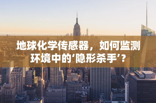 地球化学传感器，如何监测环境中的‘隐形杀手’？