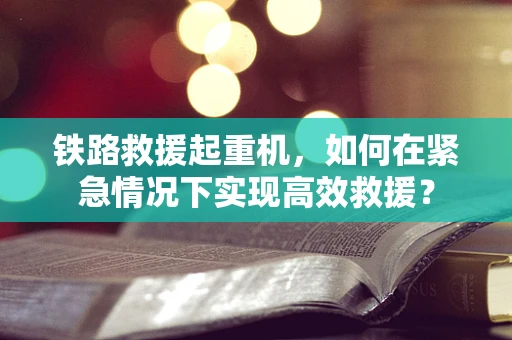 铁路救援起重机，如何在紧急情况下实现高效救援？