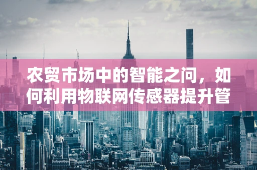 农贸市场中的智能之问，如何利用物联网传感器提升管理效率？