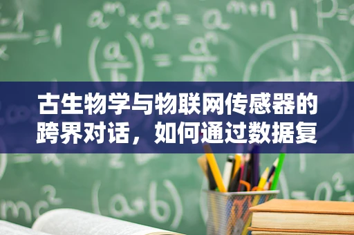 古生物学与物联网传感器的跨界对话，如何通过数据复原史前生态？