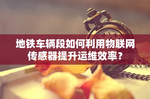 地铁车辆段如何利用物联网传感器提升运维效率？